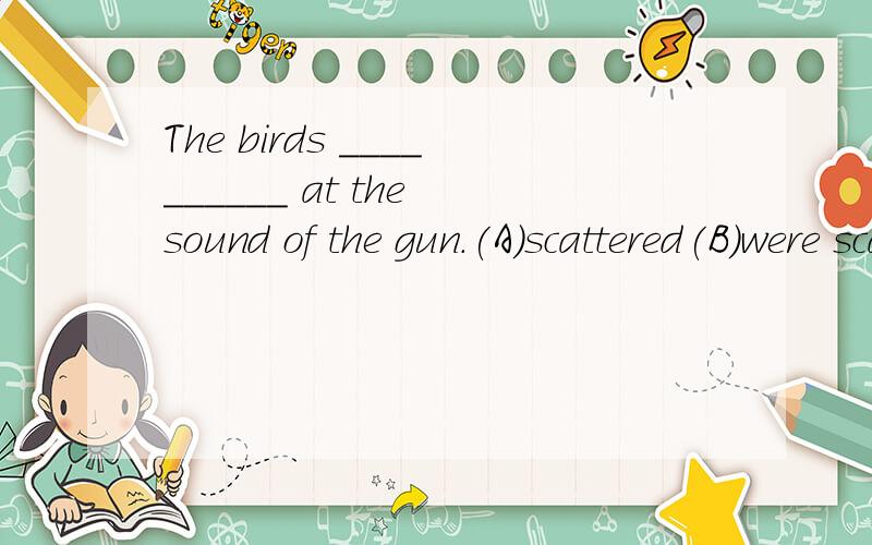 The birds __________ at the sound of the gun.(A)scattered(B)were scattered(C)scattering(D)were scattering为什么不选D