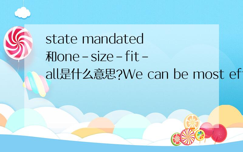state mandated和one-size-fit-all是什么意思?We can be most effective by reducing state-mandated benefits,minimizing restrictions on managed care plans and ensuring that lawmakers create solutions that address local market conditions ,instead of