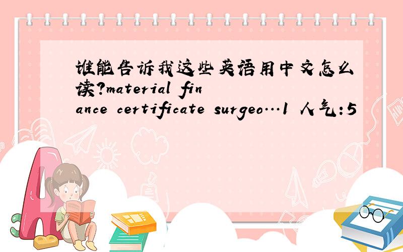 谁能告诉我这些英语用中文怎么读?material finance certificate surgeo…1 人气:5