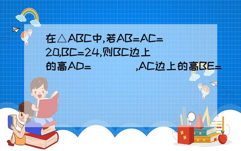 在△ABC中,若AB=AC=20,BC=24,则BC边上的高AD=____,AC边上的高BE=___