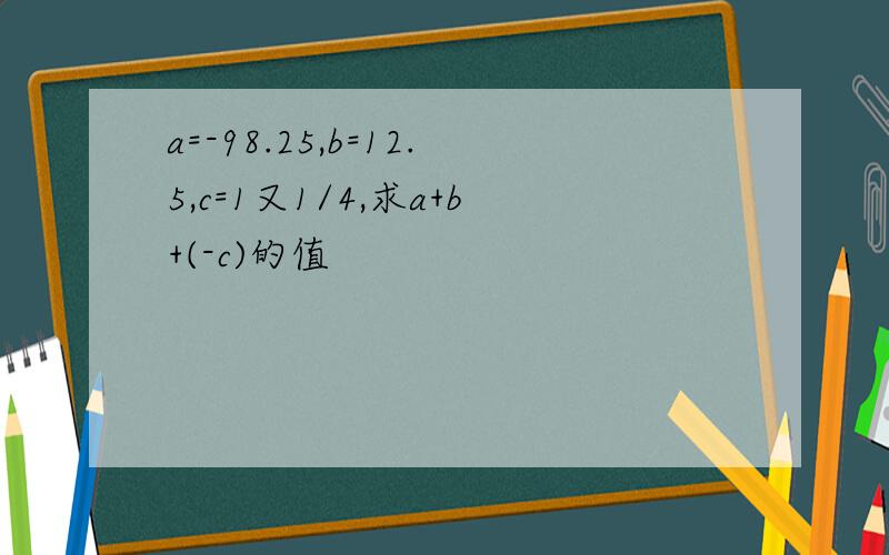 a=-98.25,b=12.5,c=1又1/4,求a+b+(-c)的值