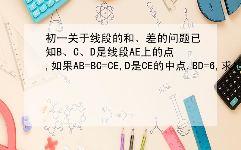 初一关于线段的和、差的问题已知B、C、D是线段AE上的点,如果AB=BC=CE,D是CE的中点.BD=6,求AE的长