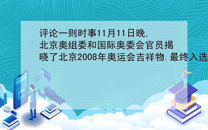 评论一则时事11月11日晚,北京奥组委和国际奥委会官员揭晓了北京2008年奥运会吉祥物.最终入选的是：鱼形象的福娃贝贝、大熊猫形象的福娃晶晶、奥林匹克圣火形象的福娃欢欢、藏羚羊形象