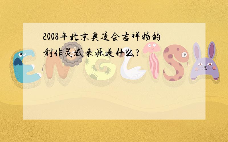 2008年北京奥运会吉祥物的创作灵感来源是什么?