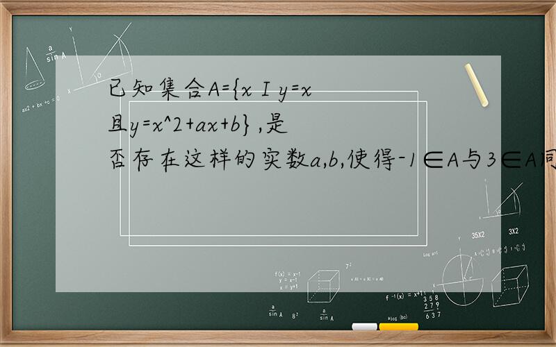 已知集合A={x I y=x且y=x^2+ax+b},是否存在这样的实数a,b,使得-1∈A与3∈A同时成立?求a,∵A={x I y=x且y=x^2+ax+b},即A=｛x I x=x^2+ax+b}={x I x^2+(a-1)x+b=0},又-1∈A,3∈A,即-1,3是一元二次方程x^2+(a-1)x+b=0的两个根,
