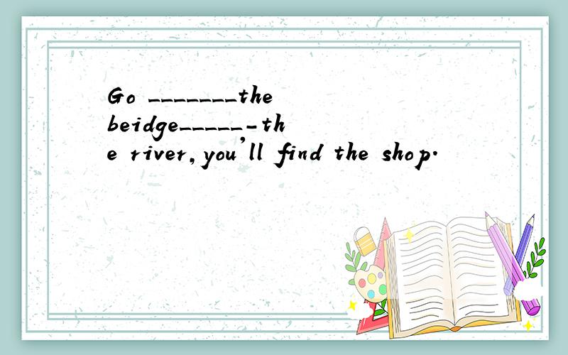 Go _______the beidge_____-the river,you'll find the shop.