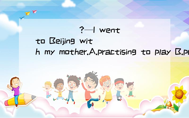 _____?—I went to Beijing with my mother.A.practising to play B.practising playingC.to practise to play D.to practise playing