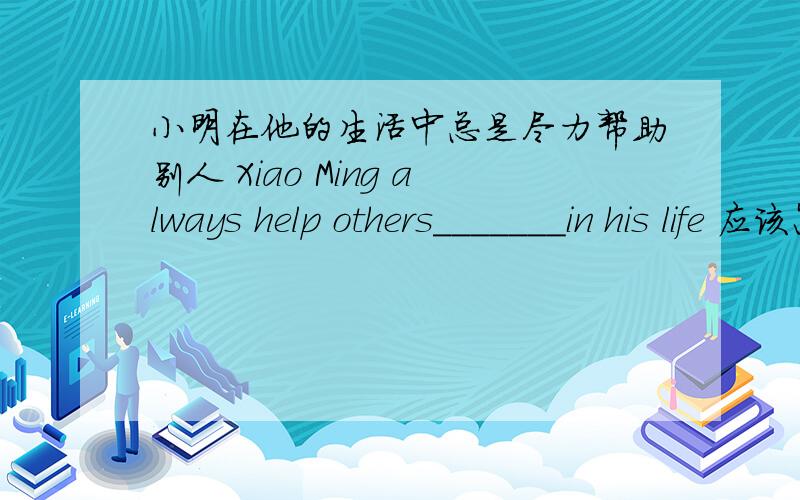 小明在他的生活中总是尽力帮助别人 Xiao Ming always help others_______in his life 应该怎么填