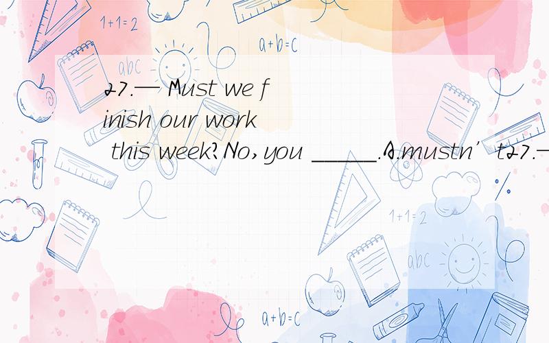 27.— Must we finish our work this week?No,you _____.A.mustn’t27.— Must we finish our work this week?No,you _____.A.mustn’t\x05\x05B.can’t\x05\x05\x05C.shouldn’t\x05\x05D.needn’t28.There _____ some old people walking in the part every mo