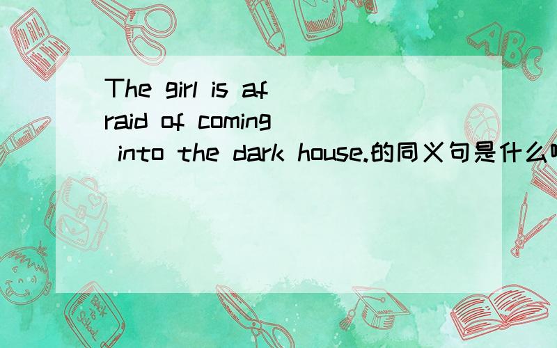 The girl is afraid of coming into the dark house.的同义句是什么啊