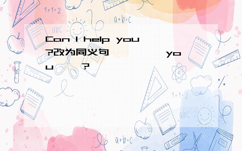 Can I help you?改为同义句—— —— you ——?
