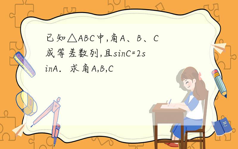 已知△ABC中,角A、B、C成等差数列,且sinC=2sinA．求角A,B,C