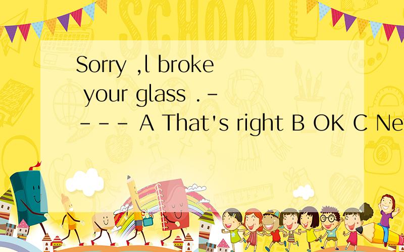 Sorry ,l broke your glass .---- A That's right B OK C Never mind D You're welcome