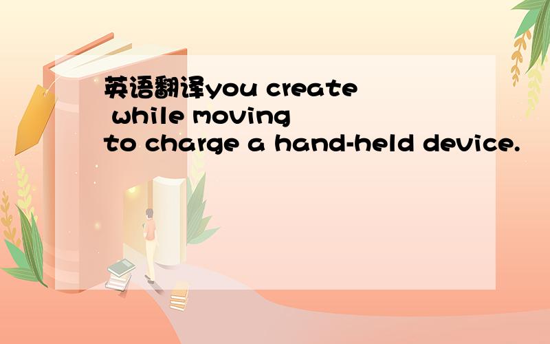 英语翻译you create while moving to charge a hand-held device.