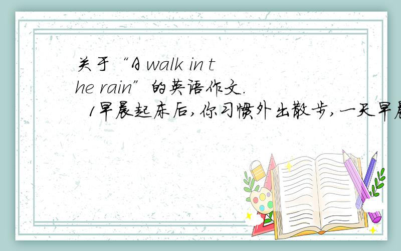 关于“A walk in the rain”的英语作文.  1早晨起床后,你习惯外出散步,一天早晨,天下着雨,你依然兴致勃勃地去散步. 2.雨中的树很绿,雨中的花很艳,雨中的空气很清新,雨中的一切生机勃勃. 3.走在