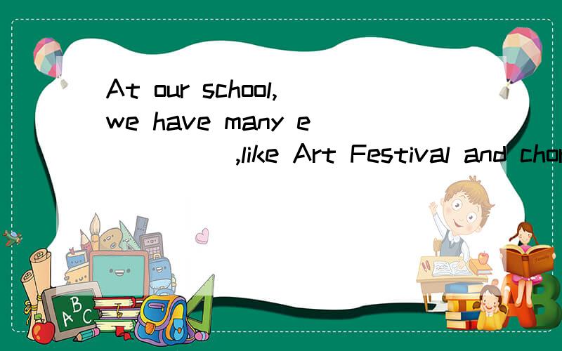 At our school,we have many e_____,like Art Festival and chorus competition横线上填上由e 开头的单词．