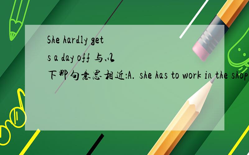 She hardly gets a day off 与以下那句意思相近：A. she has to work in the shop nearly every dayB. she needn't work on Saturday or Sundaysc. she is so strong that she can work without even day's testD.she works hard to get a day's rest
