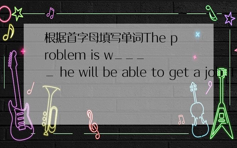 根据首字母填写单词The problem is w____ he will be able to get a job.The problem is w____ he will be able to get a job.加翻译,谢谢
