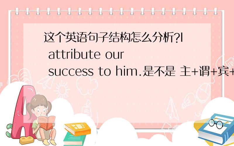 这个英语句子结构怎么分析?I attribute our success to him.是不是 主+谓+宾+宾补.to him 是什么.I give him 10 yuan .是不是相当于这个句子的 10yuan.但为什么要接to 而不直接接 him...