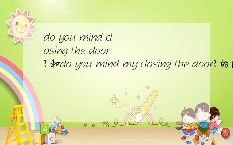 do you mind closing the door?和do you mind my closing the door?的区别意思有不同吗？