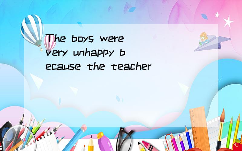 The boys were very unhappy because the teacher