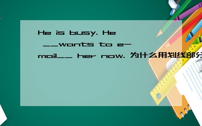He is busy. He __wants to e-mail__ her now. 为什么用划线部分的理由