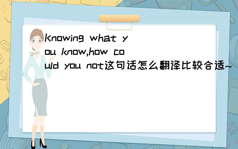 Knowing what you know,how could you not这句话怎么翻译比较合适~