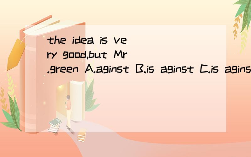the idea is very good,but Mr.green A.aginst B.is aginst C.is aginst it.D.is aginstingthe idea is very good,but Mr.green _______ A.aginst B.is aginst C.is aginst it.D.is aginsting