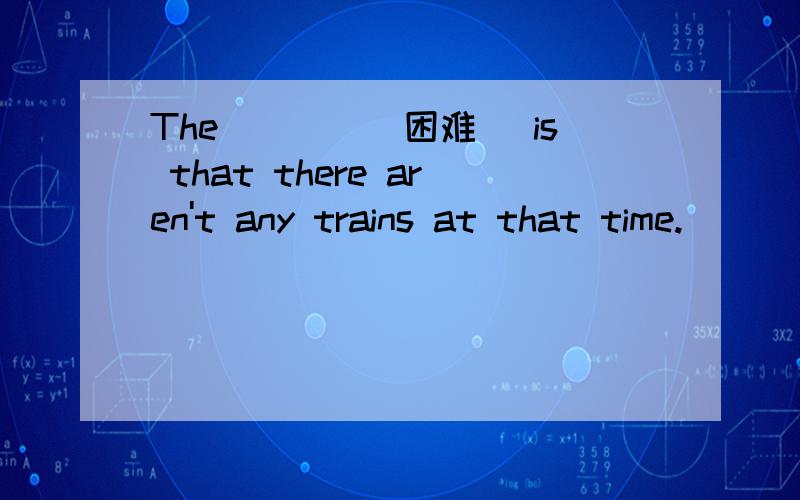 The____(困难) is that there aren't any trains at that time.