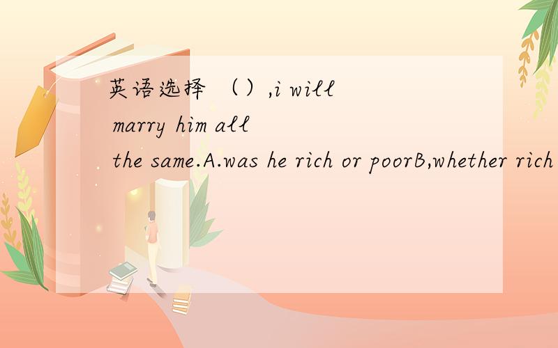 英语选择 （）,i will marry him all the same.A.was he rich or poorB,whether rich or poor.C,were he rich or poor.D,Be he rich or poor,