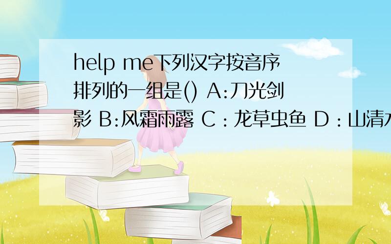 help me下列汉字按音序排列的一组是() A:刀光剑影 B:风霜雨露 C：龙草虫鱼 D：山清水秀
