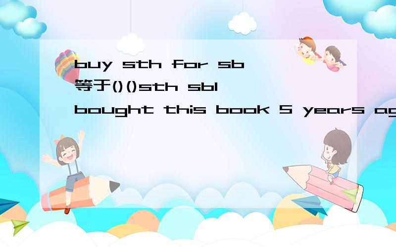 buy sth for sb等于()()sth sbI bought this book 5 years ago.I ________ ________ this book for 5 years .
