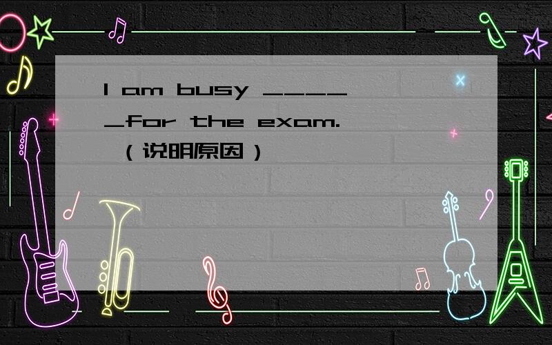 I am busy _____for the exam. （说明原因）