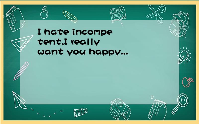 I hate incompetent,I really want you happy...