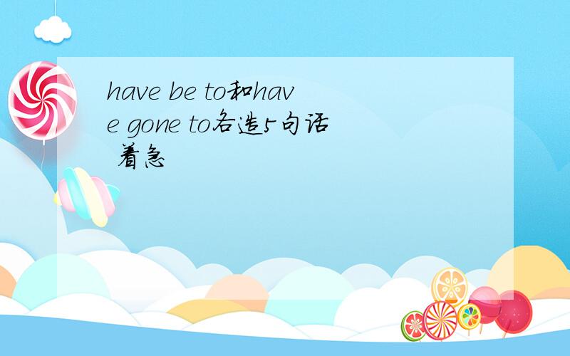 have be to和have gone to各造5句话 着急