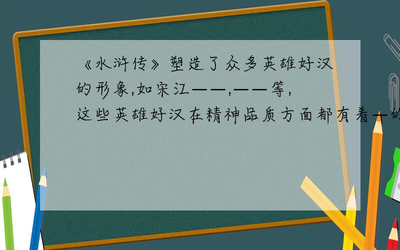 《水浒传》塑造了众多英雄好汉的形象,如宋江——,——等,这些英雄好汉在精神品质方面都有着—的共同特