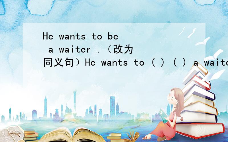 He wants to be a waiter .（改为同义句）He wants to ( ) ( ) a waiter.