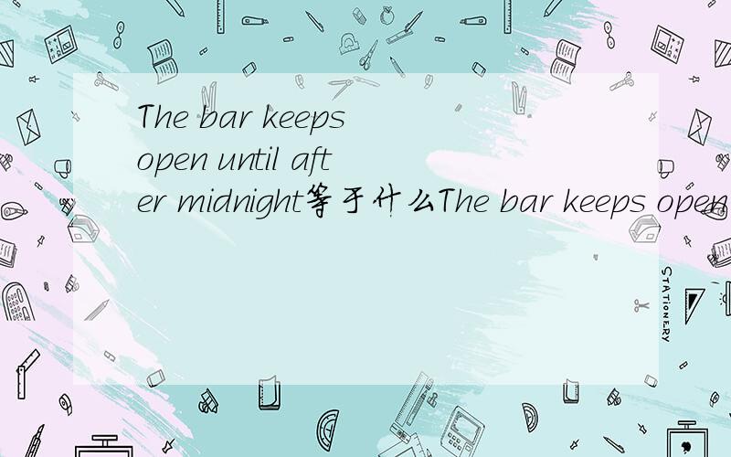 The bar keeps open until after midnight等于什么The bar keeps open until after midnightThe bar ____ ____ until after midnight