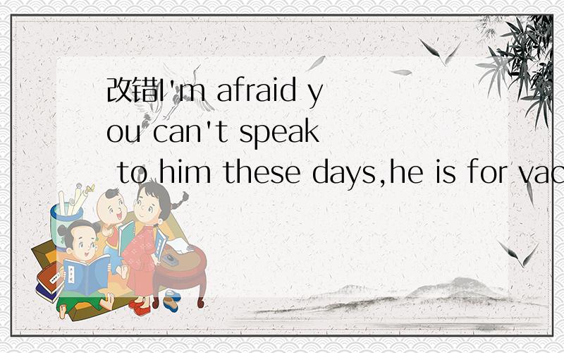 改错I'm afraid you can't speak to him these days,he is for vacation.