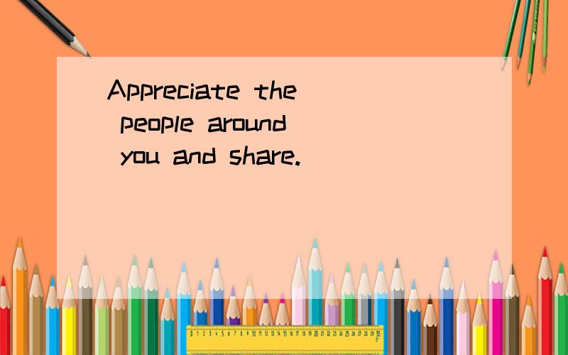 Appreciate the people around you and share.