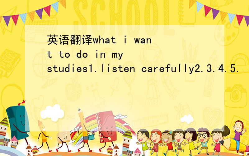 英语翻译what i want to do in my studies1.listen carefully2.3.4.5.