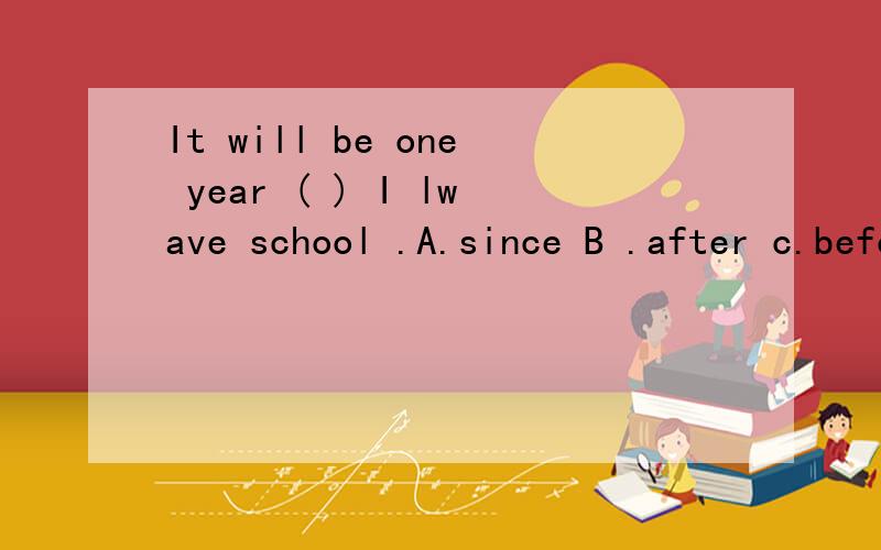 It will be one year ( ) I lwave school .A.since B .after c.before D.whenIt will be one year ( ) I leave school .A.since B .after C.before D.when 我自己选择了 B.AFTER.其实我觉得A.since也可以选择的.C.before 不是应该用在完成时