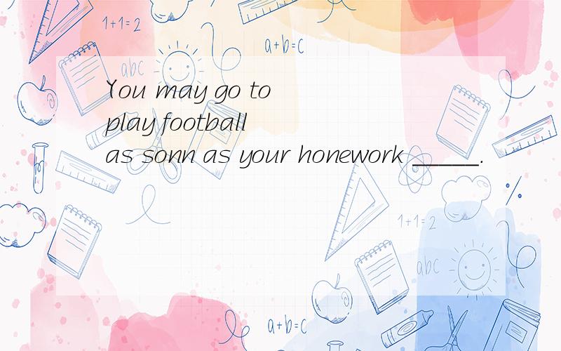 You may go to play football as sonn as your honework _____.