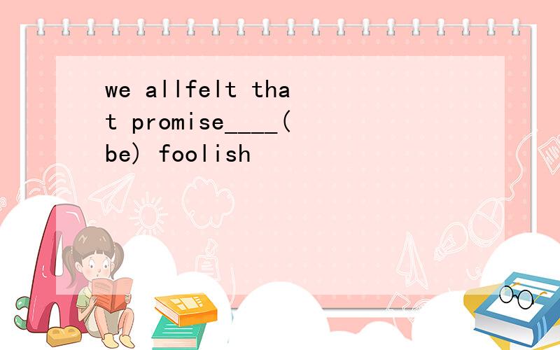 we allfelt that promise____(be) foolish