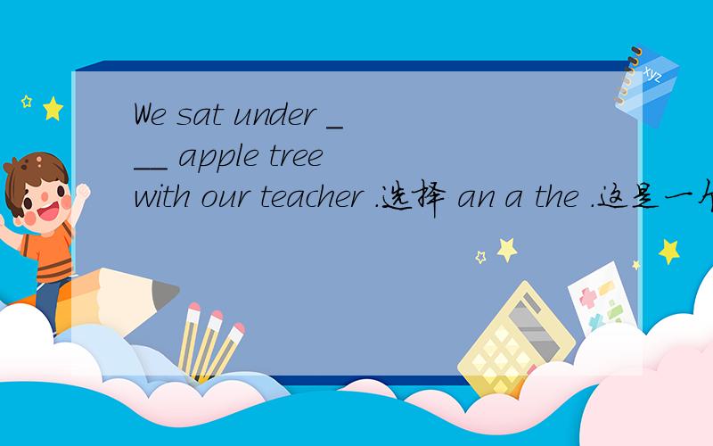 We sat under ___ apple tree with our teacher .选择 an a the .这是一个完形填空 .基本内容是 ：昨天是儿童节 和老师去了公园 一些跳舞 一些划船 小河的附近有个小山 一些孩子游泳 We sat under _______ apple t