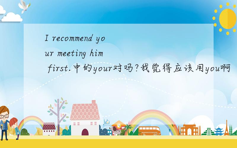 I recommend your meeting him first.中的your对吗?我觉得应该用you啊