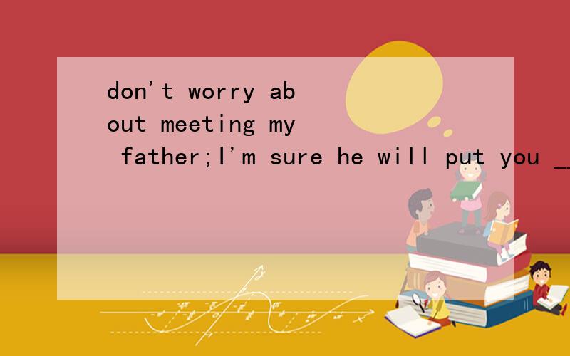 don't worry about meeting my father;I'm sure he will put you __ease.A atB onC withD in选什么?为什么?