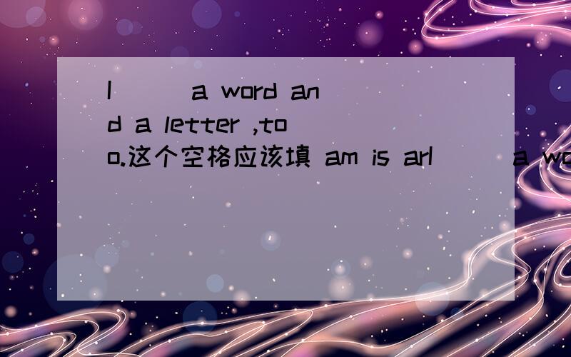 I __ a word and a letter ,too.这个空格应该填 am is arI __ a word and a letter ,too.这个空格应该填 am is are be 哪个词?