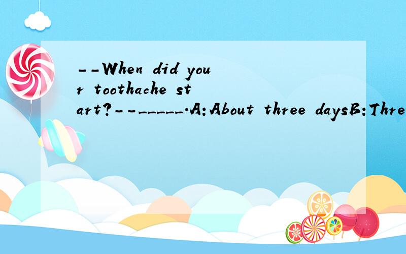--When did your toothache start?--_____.A:About three daysB:Three days laterC:Three days beforeD:About three days ago