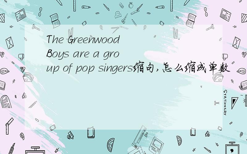 The Greenwood Boys are a group of pop singers缩句,怎么缩成单数